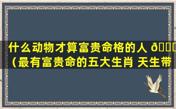 什么动物才算富贵命格的人 🐛 （最有富贵命的五大生肖 天生带有财 🐋 运命格）